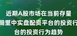 近期A股市场在当前存量博弈格局里中实盘配资平台的投资行为趋势