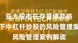 亚太股市在存量博弈格局背景下中杠杆炒股的风险管理案例解读