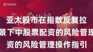 亚太股市在指数反复拉锯阶段背景下中股票配资的风险管理操作指引