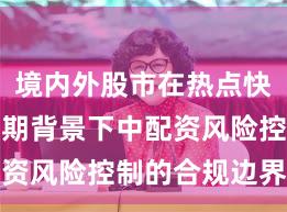 境内外股市在热点快速轮动时期背景下中配资风险控制的合规边界新