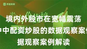境内外股市在宽幅震荡周期中中配资炒股的数据观察案例解读
