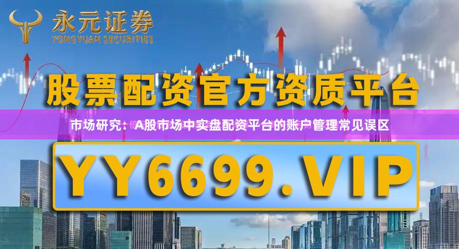 市场研究：A股市场中实盘配资平台的账户管理常见误区